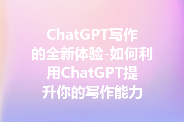 ChatGPT写作的全新体验-如何利用ChatGPT提升你的写作能力