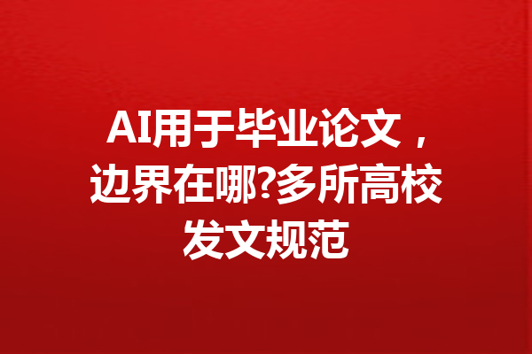 AI用于毕业论文，边界在哪?多所高校发文规范