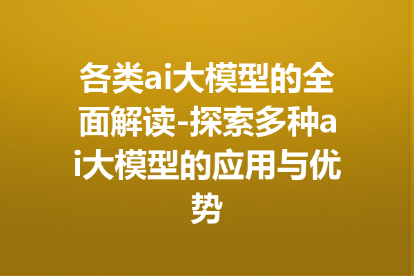 各类ai大模型的全面解读-探索多种ai大模型的应用与优势