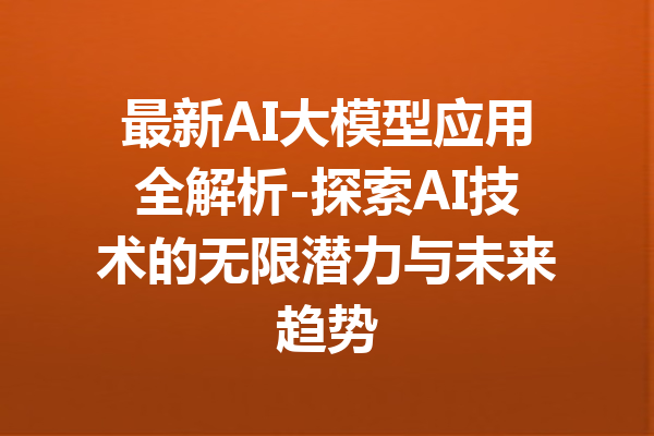 最新AI大模型应用全解析-探索AI技术的无限潜力与未来趋势