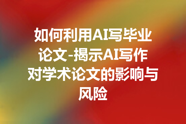 如何利用AI写毕业论文-揭示AI写作对学术论文的影响与风险