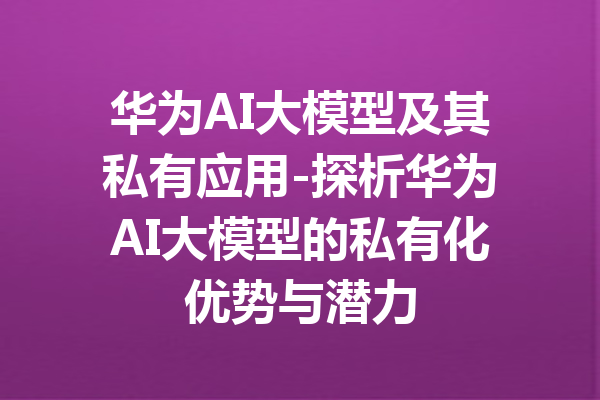 华为AI大模型及其私有应用-探析华为AI大模型的私有化优势与潜力