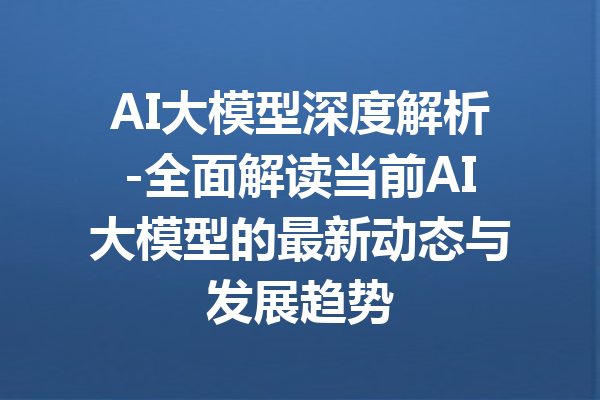 AI大模型深度解析-全面解读当前AI大模型的最新动态与发展趋势