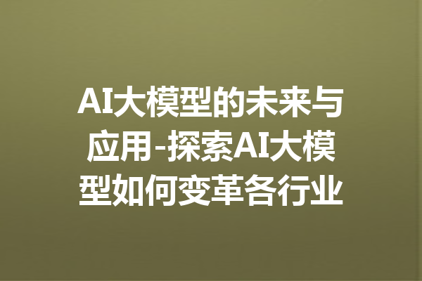 AI大模型的未来与应用-探索AI大模型如何变革各行业