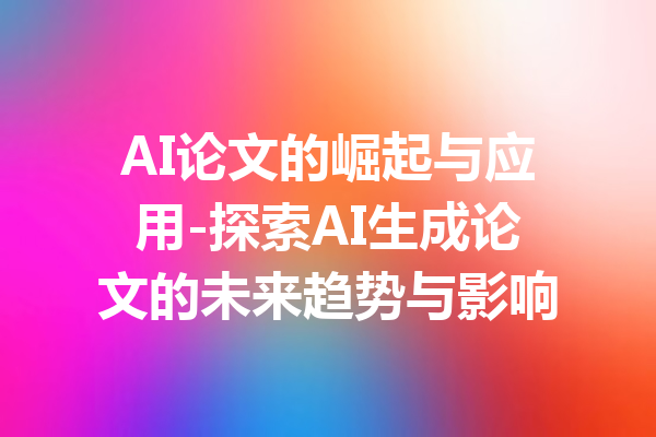 AI论文的崛起与应用-探索AI生成论文的未来趋势与影响