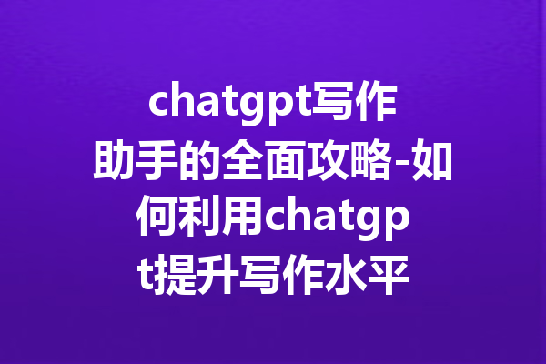 chatgpt写作助手的全面攻略-如何利用chatgpt提升写作水平