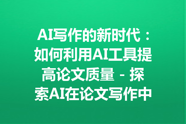 AI写作的新时代：如何利用AI工具提高论文质量 - 探索AI在论文写作中的无限可能性