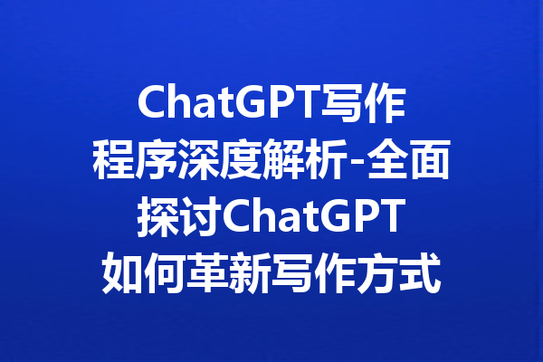 ChatGPT写作程序深度解析-全面探讨ChatGPT如何革新写作方式