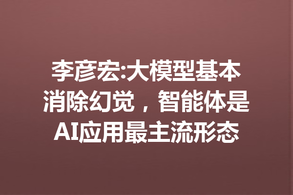 李彦宏:大模型基本消除幻觉，智能体是AI应用最主流形态