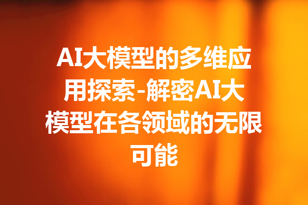 AI大模型的多维应用探索-解密AI大模型在各领域的无限可能