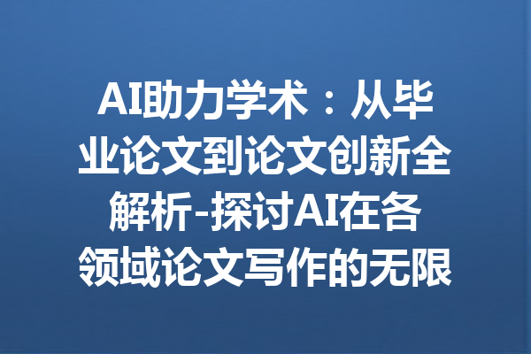 AI助力学术：从毕业论文到论文创新全解析-探讨AI在各领域论文写作的无限可能