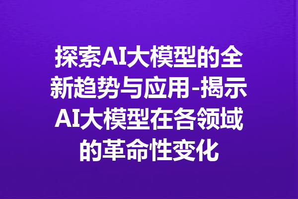 探索AI大模型的全新趋势与应用-揭示AI大模型在各领域的革命性变化