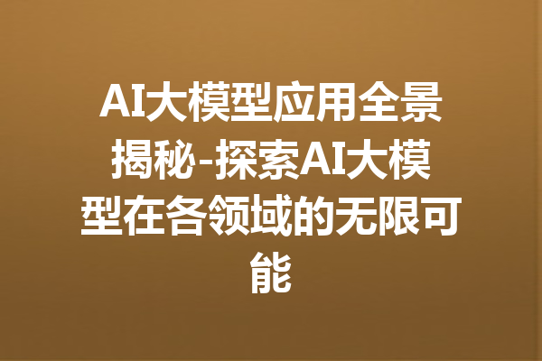 AI大模型应用全景揭秘-探索AI大模型在各领域的无限可能