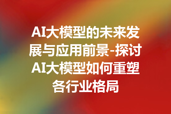 AI大模型的未来发展与应用前景-探讨AI大模型如何重塑各行业格局