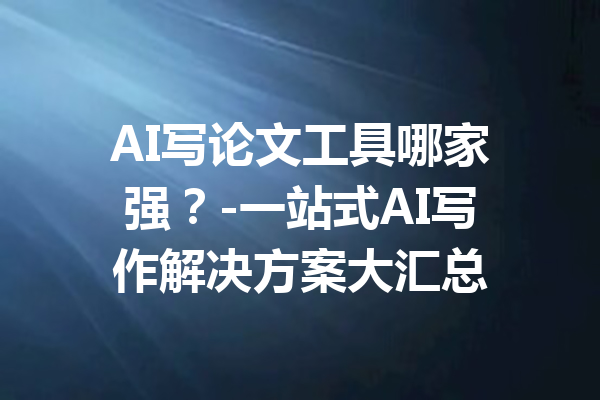 AI写论文工具哪家强？-一站式AI写作解决方案大汇总