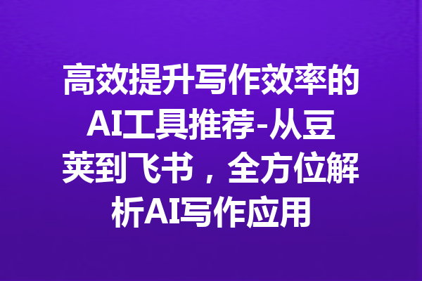 高效提升写作效率的AI工具推荐-从豆荚到飞书，全方位解析AI写作应用