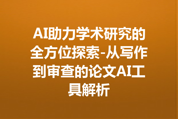 AI助力学术研究的全方位探索-从写作到审查的论文AI工具解析