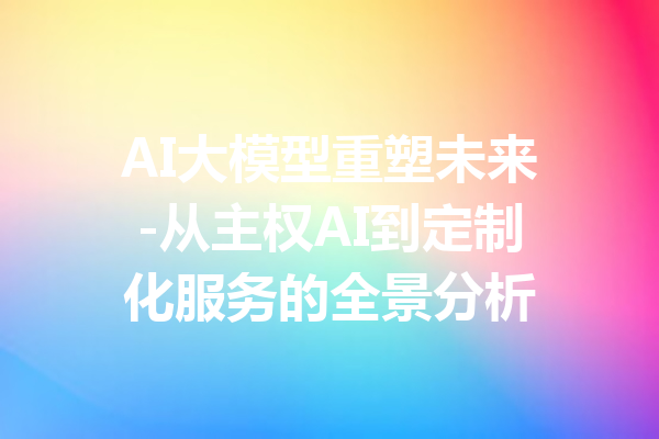 AI大模型重塑未来-从主权AI到定制化服务的全景分析