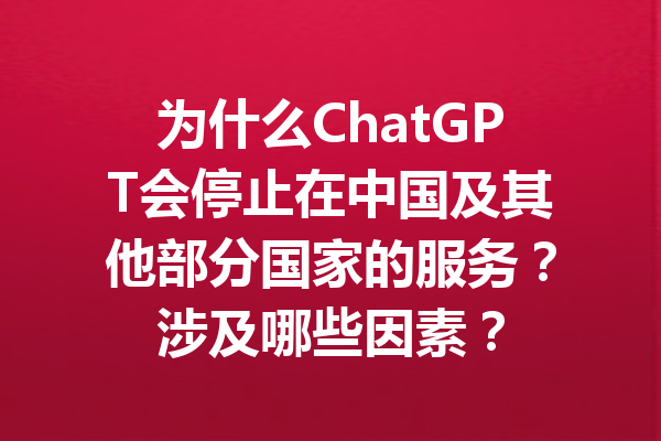 为什么ChatGPT会停止在中国及其他部分国家的服务？涉及哪些因素？