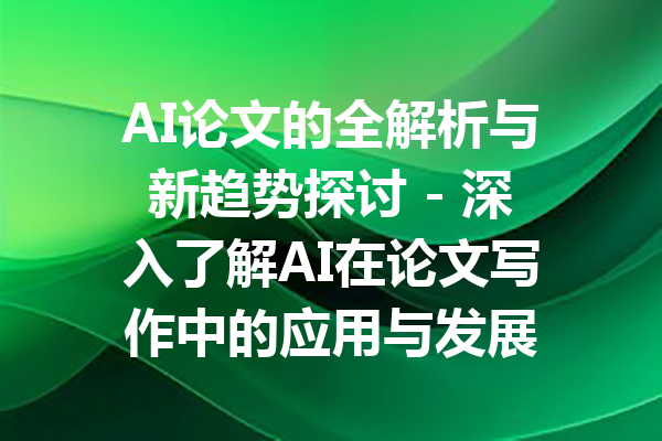 AI论文的全解析与新趋势探讨 - 深入了解AI在论文写作中的应用与发展