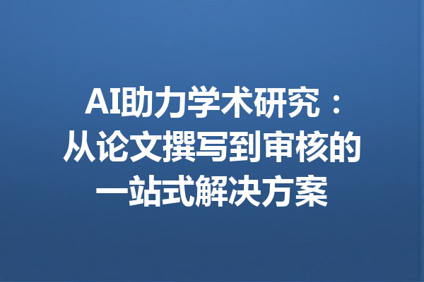 AI助力学术研究：从论文撰写到审核的一站式解决方案