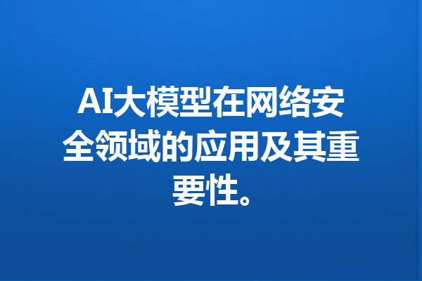 AI大模型在网络安全领域的应用及其重要性。