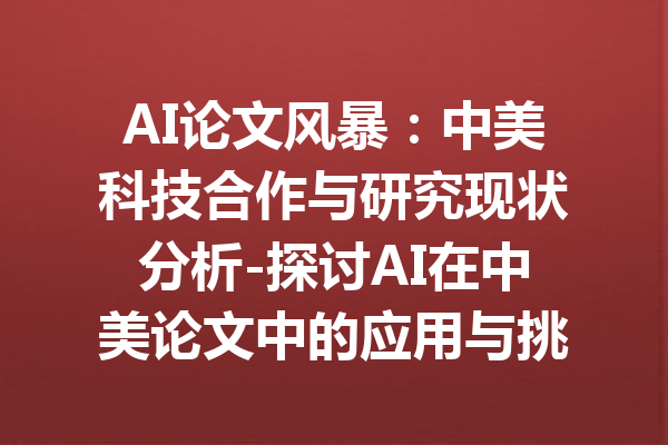 AI论文风暴：中美科技合作与研究现状分析-探讨AI在中美论文中的应用与挑战