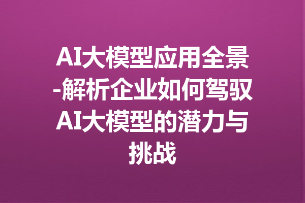 AI大模型应用全景-解析企业如何驾驭AI大模型的潜力与挑战