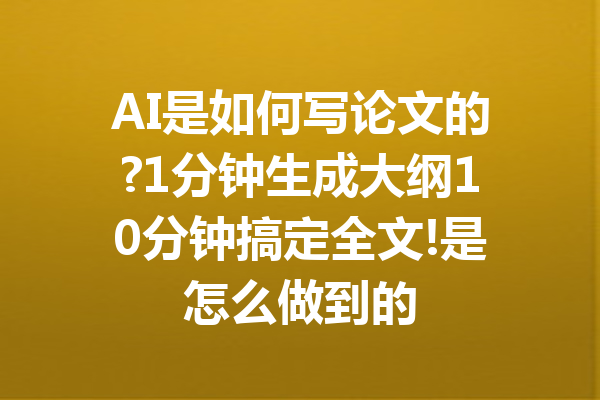 AI是如何写论文的?1分钟生成大纲10分钟搞定全文!是怎么做到的