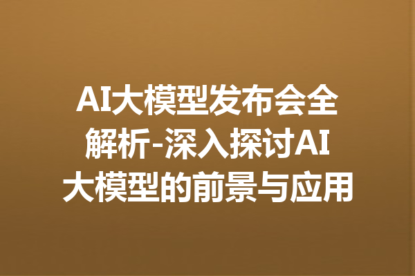AI大模型发布会全解析-深入探讨AI大模型的前景与应用