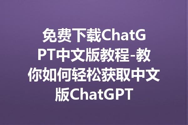 免费下载ChatGPT中文版教程-教你如何轻松获取中文版ChatGPT