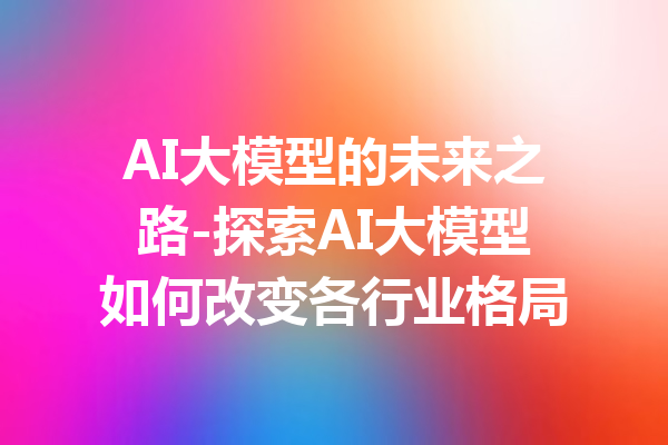 AI大模型的未来之路-探索AI大模型如何改变各行业格局