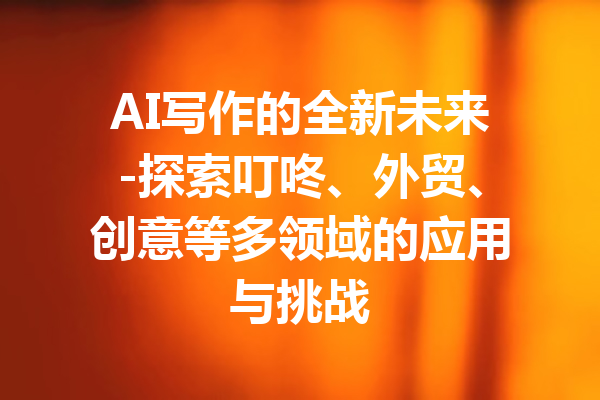 AI写作的全新未来-探索叮咚、外贸、创意等多领域的应用与挑战