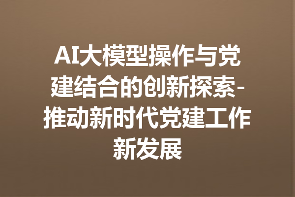 AI大模型操作与党建结合的创新探索-推动新时代党建工作新发展