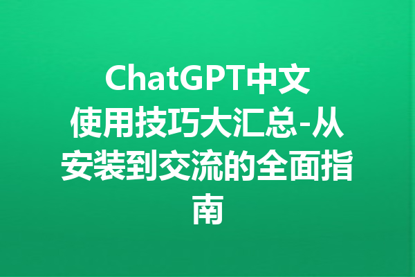 ChatGPT中文使用技巧大汇总-从安装到交流的全面指南