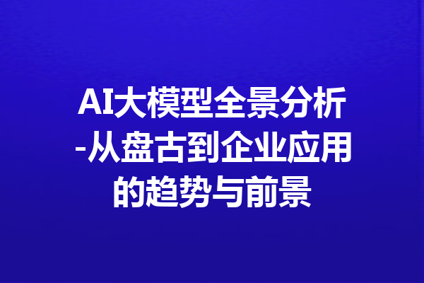 AI大模型全景分析-从盘古到企业应用的趋势与前景