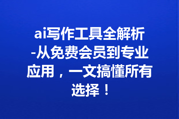 ai写作工具全解析-从免费会员到专业应用，一文搞懂所有选择！