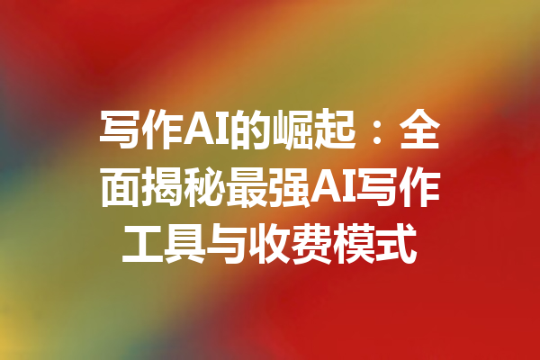 写作AI的崛起：全面揭秘最强AI写作工具与收费模式