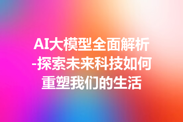 AI大模型全面解析-探索未来科技如何重塑我们的生活