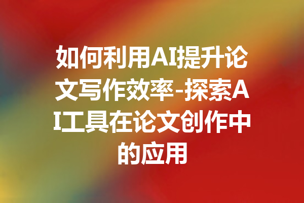 如何利用AI提升论文写作效率-探索AI工具在论文创作中的应用