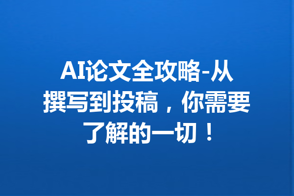 AI论文全攻略-从撰写到投稿，你需要了解的一切！