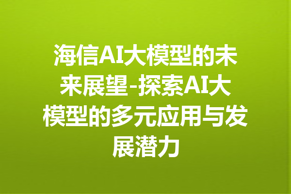 海信AI大模型的未来展望-探索AI大模型的多元应用与发展潜力