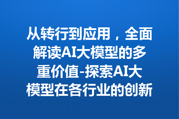 从转行到应用，全面解读AI大模型的多重价值-探索AI大模型在各行业的创新实践与优势