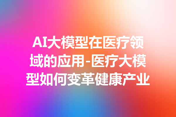 AI大模型在医疗领域的应用-医疗大模型如何变革健康产业