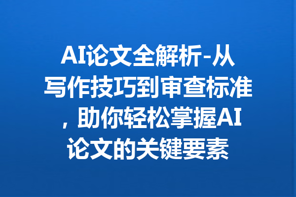 AI论文全解析-从写作技巧到审查标准，助你轻松掌握AI论文的关键要素