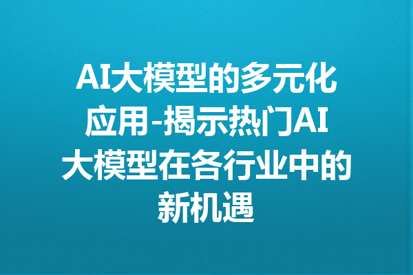 AI大模型的多元化应用-揭示热门AI大模型在各行业中的新机遇