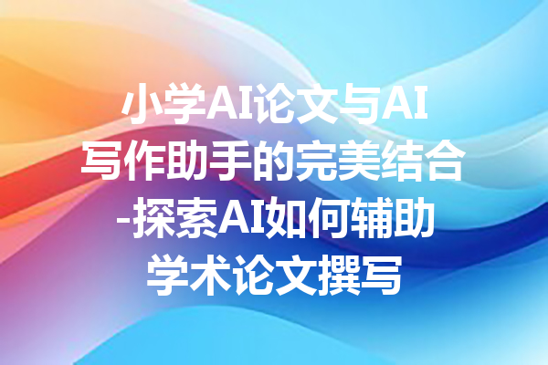 小学AI论文与AI写作助手的完美结合-探索AI如何辅助学术论文撰写