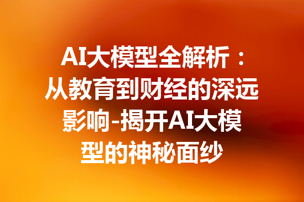 AI大模型全解析：从教育到财经的深远影响-揭开AI大模型的神秘面纱
