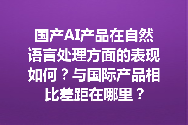 国产AI产品在自然语言处理方面的表现如何？与国际产品相比差距在哪里？