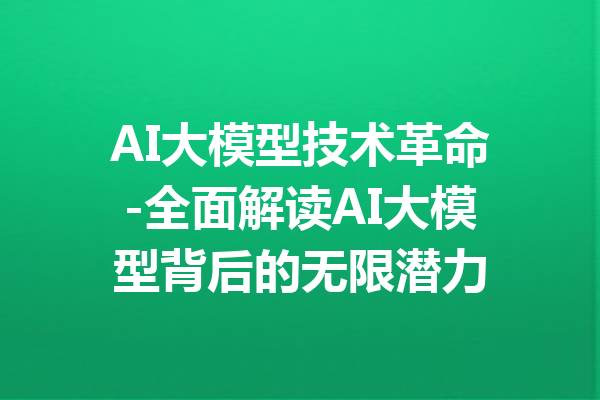 AI大模型技术革命-全面解读AI大模型背后的无限潜力